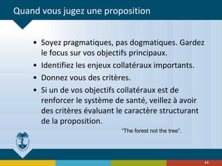 Quand vous jugez une proposition
• Soyez pragmatiques, pas dogmatiques. Gardez
le focus sur vos objectifs principaux.
• Identifiez les enjeux collatéraux importants.
• Donnez vous des critères.
• Si un de vos objectifs collatéraux est de
renforcer le système de santé, veillez à avoir
des critères évaluant le caractère structurant
de la proposition.
“The forest not the tree”.
44
 