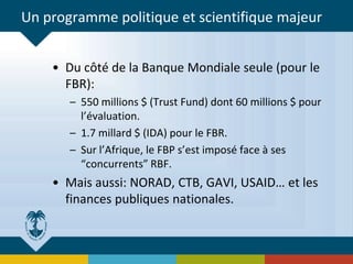 Un programme politique et scientifique majeur
• Du côté de la Banque Mondiale seule (pour le
FBR):
– 550 millions $ (Trust Fund) dont 60 millions $ pour
l’évaluation.
– 1.7 millard $ (IDA) pour le FBR.
– Sur l’Afrique, le FBP s’est imposé face à ses
“concurrents” RBF.
• Mais aussi: NORAD, CTB, GAVI, USAID… et les
finances publiques nationales.
 