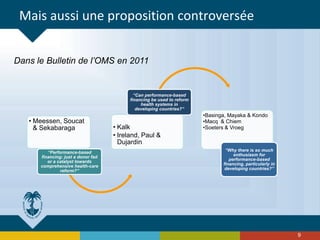 Mais aussi une proposition controversée
• Meessen, Soucat
& Sekabaraga
“Performance-based
financing: just a donor fad
or a catalyst towards
comprehensive health-care
reform?”
• Kalk
• Ireland, Paul &
Dujardin
“Can performance-based
financing be used to reform
health systems in
developing countries?”
•Basinga, Mayaka & Kondo
•Macq & Chiem
•Soeters & Vroeg
“Why there is so much
enthusiasm for
performance-based
financing, particularly in
developing countries?”
9
Dans le Bulletin de l’OMS en 2011
 