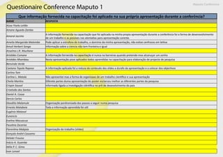 Que informação fornecida na capacitação foi aplicado na sua própria apresentação durante a conferência?
NAME RESPOSTA
Aissa Yisela Leitão
Amane Aguedo Zamba
Amaral Jacinto
A informação fornecida na capacitação que foi aplicada na minha propia apresentação durante a conferência foi a forma de desenovolvimento
de um trabalho e as possives nas atentatias para apresentação corente.
Amelia Margarida Matembe Pode aplicar a estrofora do trabalho, o dominio da minha apresentação, não estive cenfroces em leitiva
Amuli Herbert Songa Informação sobre a ciencia não tem fronteira e igual
Anselmo J.R. Mucltane
Aristides Cumane A informação fornecida na capacitação é nunca na barreiras quando pretende-mos alcanuçar um sonho
Aristides Nhambau Nesta apresentação pose aplicados todos aprendidas na capacitaçâo para elaboração de projecto de pesquisa
Benvindo Verde
Caetano Topola Raposo A informação aplicada foi a reduza do conteudo dos slides a durafo da apresentação e a colocar dos objectivos
Carlino Tom
Carlina L. Matola Não apresentei mas a forma de organizaao de um trabalho cientifico e sua apresentação
Cheila Martins Diferete partes duma apresentação do poster esclarceu melhor as diferentes partes da pesquisa
Crispin Sausol Informado ligada a investigação ciêntifica no prõ de desevolvimento do pais
Cristóvão dos Santos
Daniel A. Cossa
Dercio Carlos
Diosdilio Malamule Organização pordronizada dos passos a seguir numa pesquisa
Ernesto Matabeia Toda a informação aprendida foi util
Eugénio Matavol
Eunencio
Evelina Macuacua
Faustina Zacarias
Florentina Mabjaia Organização do trabalho (sildes)
Gonçalo André Cassamo
Heloler Frouiso
Inácio A. Guambe
Itélia P. C. Gimo
Ivan Lenoel
Questionaire Conference Maputo 1
Maputo Conference
 