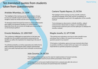Maputo Training
Ten translated quotes from students
taken from questionnaire
Aristides Nhambau, 23, UEM
“The highlight of this training was the demonstration of steps
to carry out scientific research and the understanding of use of
Google to search for articles and the use of Excel for graphics”
“Os destaques desta formação foi mostrar os passos padronizados
para realizar uma pesquisa científica e os conhecimentos
adquiridos foram de uso correto do Google para buscar artigos e
uso de Excel para gráficos”
Caetano Topala Raposo, 25, ISCISA
“My highlight [of this training] was the scientific method, I
acquitted knowledge of the steps and the consolidation of
previous knowledge to good use in the application of the scientific
method.”
“Como destaque eu descreveria o método cientifico , adquiri
conhecimentos relacionados as etapas e a consolidação dos
conhecimentos anteriores para uma boa aplicação na utilização do
cientifico método.”
Aristides Nhambau, 23, UEM
“The conference challenged my expectations in the best way
possible from the excellent presentations presented by the
speakers as well as the inspiration for steepening in the area of
research.”
“A conferência desafiou as minhas espectativas da melhor forma
pelas excelentes apresentações pelos oradores apresentados
assim como pela inspiração para maior inclinação na área da pes-
quisa.”
Ernesto Matabeia, 23, UEM FAEF
“The training was motivating, now how to solve scientific issues
and always have to follow my research by answering the
questions posed in my research.”
“A formação e motivadora, agora sei em que momento devo fazer
as questões cientificas e sempre tenho que seguir com a pesquisa
respondendo as questões propostas na pesquisa.”
Magda Jossefa, 22, UP FCNM
“The highlight [of this training] was the rules for implementation of research and also,
how to organize all the research process till the presentation of the results”
“O destaque foi as normas para implementação duma pesquisa para alem de como or-
ganizar todo processo de pesquisa ate apresentação dos resultados”
João Zacarias, 29, ISCISA
 
