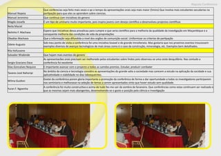 Maputo Conference
Manuel Nopeia
Que conferecias seja feito mais vezes e qe o tempo da apresentações orais seja mais maior (5mins) Que involva mais estudantes secudarias na
partipação para que eles se aprendem sobre ciencias.
Manuel Jeronimo Que continua com iniciativas do genero
Magda Jossefa É um tipo de uminario muito importante, pois inspira jovens com desejo cientifico a desenvolveu projectos cientificas
Neila Maciel
Nelinho F. Machava
Espero que iniciativas dessa provalicau para cumpre o que seria cientifico para a melhoria da qualidade da investigação em Moçambique e a
consquente melhoria das condições de vida da proprelações
Obadias Machava Que a informação seja difundida a nivel dos orgãos de comunição social. Uniformizar os criterios de partipação
Odete Augusto
Sob meu ponto de visita a conferência foi uma iniciativa lovavel e de grande imnoiteneia. Mas gostaria que nos proximos eventos troucessem
exemplos diversos de avanças tecnologicos de mais áreas como é o caso da construção, mineralogia, etc. Exemplos bem detalhados.
Rila Hofussene
Salvador Nhabinde Que hajam mais eventos do genero
Sergio Graciano Dava
As apresentacões orais precisam ser melhorado pelos estudantes sobre lindos pois observou-se uma ceste desquilibrio. Nas contudo a
conferência foi excelente
Silas Goncalves Nequice E importante avancar com o projecto a todos as camdos premios. Estudar, produzir combater
Tavares José Nahoripi
No âmbito da ciencia e tecnologia considro as apresentações do grande valio a sociedade mas carecem a estudo na aplicação da socidade e sua
aplicatividade e viabilidade no dias labsequeintes.
Wilma Guidion
Gostei da conferênica porem gloria importante a promoção da conferênica de forma a dar oportunidade a todas os investigadores participarem
nos seminiario e melhorasse na seleção de temas a serem apresentados vinto que hover estudo sem qualidade.
Yuran F. Ngoenha
A conferência foi muito constructiva e acima de tudo fez-me sair da sombra da fananeira. Que conferências como estas continuem ser realizado e
que as mesmas sejam mais abangentes, desenvolvendo-se o gosto e posição pela ciência e investigação
 