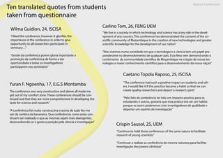 Maputo Conference
Ten translated quotes from students
taken from questionnaire
Wilma Guidion, 24, ISCISA
“I liked the conference, however it glorifies the
importance of the conference in order to give
opportunity to all researchers participate in
seminary…”
“Gostei da conferênica porem gloria importante a
promoção da conferênica de forma a dar
oportunidade a todas os investigadores
participarem nos seminiario”
Carlino Tom, 26, FENG UEM
“We live in a society in which technology and science has a key role in the devel-
opment of any country. This conference has demonstrated the consent of the sci-
entific community of Mozambique in the creation of new technologies and greater
scientific knowledge for the development of our nation”
“Nós vivemos numa sociedade em que a tecnologia e a ciencia tem um papel pre-
ponderante no desenvolvimento de qualquer pais. Esta feira vem demonstrando o
conitimento da communidade cientifica de Moçambique na criação de novas tec-
nologias e maior conhecimento cientifico para o desenvolvimento da nossa nãçao”
Yuran F. Ngoenha, 17, E.G.S Montamba
The conference was very constructive and above all made me
get out of my comfort zone. These conferences should be con-
tinued and that they are more comprehensive in developing the
taste for science and research.”
“A conferência foi muito constructiva e acima de tudo fez-me
sair da sombra da bananeira. Que conferências como estas con-
tinuem ser realizado e que as mesmas sejam mais abangentes,
desenvolvendo-se o gosto e posição pela ciência e investigação”
Caetano Topola Raposo, 25, ISCISA
“The conference had such a positive impact on students and oth-
ers. I would like it if this practice became a habit so that we can
create quality researchers and deport a research spirit.”
“Pelo fato da conferência ter tido um impacto positivo para os
estudantes e outros, gostaria que esta pratica vira ser um habito
porque so assim poderemos criar investigadores de qualidade e
deportar um espirito de investigação”
Crispin Sausol, 25, UEM
“Continue to hold these conferences of the same nature to facilitate
research of young scientists”
“Continuar a realizar as conferência de mesma natureza para facilitar
investigação dos jovens ciêntistas”
 