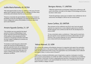 Maputo Conference
Benigno Abrisio, 17, UNITIVA
“I liked the opportunity to participate; I hope more conferences will
exist in the future, not only on the subject of Technology and Science,
but also in other areas”
“Gostei de participar, espero que se repitam mais conferências não só
nesse tema; Tecnologias e Ciência mas sim noutras áreas.”
Judite Maria Raimelo, 45, ISCISA
“We need opportunities to show our abilities, in the area of investi-
gation and in special to interact with our colleagues of other areas,
universities and institutes that the country provides”
“Estamos a necessitar de oportunidades de demonstrar nossas ca-
pacidades na área de investigação e em especial interagirmos com
nossos colegas das muitas universidades e institutos superiores
que os pais dispõem”
Joana Carlitos, 20, UNITIVA
"My comment on the conference was first to say it was very good,
I gained new experiences in areas related to geosciences and also
should organize more conferences like this for the development of
science itself."
“O meu comentário sobre a conferência, 1º dizer que foi muito bom,
deu para ganhar novas experiências de áreas relacionadas com geo-
ciências e não só, devia organizar-se mais conferências de género
para o desenvolvimento da própria ciência.”
Amane Aguedo Zamba, 21, UP
"The initiative was very good for the devel-
opment of science in Mozambique in par-
ticular, I learned a lot from the experiences
of the authors in the introduction of this
conference and gained motivation that titles
me here I expect confidence to continue my
scientific research.”
“A iniciativa é muito boa para o desenvolvi-
mento das ciencias em Moçambique em
paticular, aprende muito com as experiencias
dos autores na introdução desta conferência
e com uma motivação que titula aqui mim
espero confiança para poder continuar as
pesquisas cientificas.
Veloso Manuel, 22, UEM
“It’s to praise the initiative of the Ministry, because it is important and urgent, the motivation
of young researchers, in the sense of better understand of the problem and resolution of the
same, for the betterment of the County. The organization was commendable, since it allowed
exchange of ideas, in various areas of research.”
“É de louvar a iniciativa do Ministério, pois é importante e urgente a motivação e incentivo
para os jovens pesquisadores no sentido de melhor conhecermos e resolvermos os problemas
que afectam o nosso país. Foi bom a organização pois permite a interacção de diversas áreas
de pesquisa que existem e uma oportunidade de conversar com os profissionais em investi-
gação científica e colegas. Foi bom.”
 