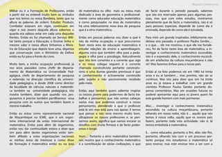 Maputo Conference
Militar ou ir a Formação de Professores, então
a partir dai eu entendi muito bem os símbolos
que nos temos na nossa Bandeira, tanto que na
altura as palavras de ordem: Estudar, Produzir,
Combater estavam em vigor, continuam em
vigor e nos Jovens daquela altura sabemos o
quanto era valioso estar em cada uma daquelas
frentes. Então eu fui chamado ao Serviço Mili-
tar tanto porque a Educação, o Ensinar tinha o
mesmo valor e nessa altura tinhamos a Minis-
tra da Educação que depois teve uma, digamos
que conservação com o Ministério da Defesa
então eu fui para a frente do Livro.
Muito bem, a minha ocupação profissional, já
nos anos passados como chefe de departa-
mento de Matemática na Universidade Ped-
agógica, chefe de departamento de pesquisa
e extensão na direcção científica da universi-
dade pedagógica, e desde 2008 como director
da faculdade de ciências naturais e matemáti-
ca também na universidade pedagógica, isto
mostra também, dizer que quando nos pes-
quisamos é preciso também partilharmos essa
pesquisa com os outros que também fazem o
mesmo trabalho.
Então eu estou como representante nacional
de Moçambique no ICME, que é um organ-
ismo internacional da união internacional de
matemática. Então para além de organismos,
então vou dar continuidade estava a dizer que
sim para além destes organismos estão tam-
bém afiliado a estas organizações nacionais
as minhas áreas de interesse e como disse
de formação é matemática então eu na área
de matemática eu olho mais ou estou mais
dedicado à área de geometria e profissional-
mente como educador educação matemática
e como pesquisador na área de matemática
há uma relativamente nova área de pesquisa
que é a etno matemática.
Então em poucas palavras vou dizer o que é
isto da minha ocupação, o que procuramos
fazer nesta área de educação matemática é
estudar relações de ensino e aprendizagem,
alguma coisa que também olha para a peda-
gogia e olha para a psicologia. Naturalmente
que isto tem correntes e a corrente que sigo
e os meus colegas seguem é a corrente
chamada construtivista portanto construtiv-
ismo é uma dumas grandes premissas é que
o conhecimento é activamente construído
pelo sujeito e não passivamente recebido
pelo meio.
Então, aqui também quero salientar inspirar
os nossos jovens para podermos de facto tra-
balhar e pensarmos que não somos cabeças
vazias mas que podemos construir o nosso
pensamento, atendendo a que o professor
está lá sim mas está para nos apoiar. E temos
que pensar e isto seria mesmo muito bom,
ultrapassar os nossos professores e, se pen-
sarmos assim, significa que vamos encarar os
desafios com muita firmeza e de facto poder-
emos ir longe.
Hum… Portanto a etno matemática também
nos mostra que o conhecimento matemático
é a contribuição de várias civilizações, o que
de facto durante o período passado, sabemos
que isto era reservado apenas para algumas pes-
soas, mas que com estes estudos, mostramos
plenamente que de facto a matemática, não é só
para pessoas especiais, depende de como ela é
ensinada, depende de como ela é estudada.
Para mim um grande inspirador, infelizmente nos
deixou ano passado, o professor Paulos Gerdes…
e o que… ele me mostrou, o que ele me fortale-
ceu, foi de facto nesta área de matemática, a in-
vestigar o conhecimento matemático escondido,
isto é a expressão dele, o conhecimento escondi-
do em artefactos da cultura moçambicana e não
só ! Mas fazemos ênfase para o nosso país.
Então aí na foto podemos ver em 1985 há trinta
anos e eu aí também… mas prontos, não sei se
continuo. Mas isto para dizer que sim há trinta
anos eu já estava a trabalhar com um grande
cientista Professor Paulos Gerdes portanto dis-
pensa comentários. Mas em ocasiões futuras eu
poderei apresentar aqui para os jovens quem foi
este grande homem com mais pormenor.
Mas… investigar o conhecimento matemático
escondido na cultura moçambicana, portanto
olhando em nosso redor, não é… aquilo que nós
temos à nossa volta, aquilo que os nossos pais
fazem, portanto toda esta actividade, não é, lá
temos embebida a matemática.
E.. como educador, portanto o fim, aliás não fim,
portanto, olhando isto com o um processo por-
tanto porque nós estudamos a matemática só
para ensinar, mas este ensinar tem a ver com a
 