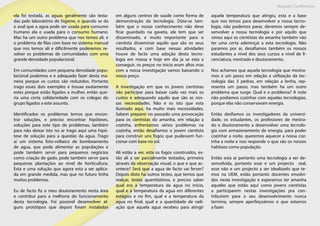 Maputo Conference
ela foi testada, as aguas geralmente são testa-
das pelo laboratório de higiene, e quando se da
o aval que a agua pode ser usada para consumo
humano ela e usada para o consumo humano.
Mas ha um outro problema que nos temos ali, e
o problema de filas com base no sistema manual
que nos temos ali e dificilmente poderemos re-
solver os problemas de comunidades com uma
grande densidade populacional.
Em comunidades com pequena densidade popu-
lacional podemos e e adequado fazer desta ma-
neira porque os custos são reduzidos. Portanto
trago esses dois exemplos e trouxe exatamente
estes porque estão ligados a mulher, então que-
ria uma certa solidariedade com os colegas do
grupo ligados a este assunto.
Identificados os problemas temos que encon-
trar soluções, e preciso encontrar hipóteses,
soluções para este tipo de problemas, também
para não deixar isto no ar trago aqui uma hipó-
tese de solução para a questão da agua. Trago
ai um sistema foto-voltaico de bombeamento
de agua, que pode alimentar as populações e
pode também servir para pequenos negócios
como criação de gado, pode também servir para
pequenas plantações ao nível de horticultura.
Esta e uma solução que agora esta a ser aplica-
da em grande medida, mas que no futuro tinha
muitos problemas.
Eu de facto fiz o meu doutoramento nesta área
e contribui para a melhoria do funcionamento
desta tecnologia. Foi possível desenvolver al-
guns protótipos que depois foram instalados
em alguns centros de saúde como forma de
demonstração da tecnologia. Dizia-se tam-
bém que o nosso conhecimento não deve
ficar guardado na gaveta, ele tem que ser
disseminado, e muito importante para o
cientista disseminar aquilo que são os seus
resultados, e com base nessas atividades
houve de facto uma adoção desta tecno-
logia em massa e hoje em dia ja se esta a
conseguir, os preços no inicio eram altos mas
com a nossa investigação vamos baixando o
nosso preço.
A investigação em que os jovens cientistas
vão participar para baixar cada vez mais os
custos e adequando aquilo que são as nos-
sas necessidades. Não e so isto que esta
ilustrado aqui, ha muito mais necessidades.
Sabem preparei no passado uma provocação
para os cientistas do amanha, em relação a
cozinha, enfrentamos sérios problemas na
cozinha, então desafiamos o jovem cientista
para construir uns fogos que pudessem fun-
cionar com base no sol.
Ali estão a ver, esta os fogos construídos, es-
tão ali a ser parcialmente testados, primeiro
através da observação visual, o que e que ac-
ontece? Será que a agua de facto vai ferver?
Depois disto ha outros testes, que temos que
realçar, testes quantitativos, e preciso saber
qual era a temperatura da agua no início,
qual e a temperatura da agua em diferentes
estágios e no fim, qual e a temperatura da
agua no final, qual e a quantidade de radi-
ação que aquela agua recebeu para atingir
aquela temperatura que atingiu, esta e a base
que nos temos para desenvolver a nossa tecno-
logia, não podemos parar, devemos sempre de-
senvolver a nossa tecnologia e por aquilo que
vimos aqui os cientistas do amanha também vão
ter uma certa aderençai a esta tecnologia. Não
paramos por ai, desafiamos também os nossos
estudantes a nível dos seus cursos a nível de li-
cenciatura, mestrado e doutoramento.
Nos achamos que aquela tecnologia que mostra-
mos e um passo em relação a utilização da tec-
nologia das 3 pedras, em relação a lenha, rep-
resenta um passo, mas também ha um outro
problema que surge. Qual e o problema? A note
não podíamos cozinhar com aquelas tecnologias,
porque elas não conservavam energia.
Então desfiamos os investigadores da universi-
dade, os estudantes, os professores de mestra-
do e doutoramento a desenvolver uma tecnolo-
gia com armazenamento de energia, para poder
cozinhar a noite, queremos aquecer a nossa coz-
inha a noite e isso responde o que são os nossos
habitaos como população.
Então esta ai portanto uma tecnologia a ser de-
senvolvida, portanto esse e um projecto real,
esse não e um projecto a ser idealizado que te-
mos na UEM, estão portanto docentes envolvi-
dos nesta investigação e esperamos ter amanha
aqueles que estão aqui como jovens cientistas
a participarem nestas investigações pra con-
tribuírem para o seu desenvolvimento nunca
termina, sempre aperfeiçoámos o que estamos
a fazer.
 