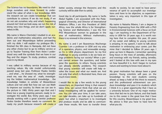 Maputo Conference
The Science has no boundaries. We need to chal-
lenge ourselves and move forward to under-
stand the value of what is our knowledge. With
the research we can create knowledge that can
contribute to science. If we do not study, If we
do not ask ourselves why and what’s happening
around me? And we look away, we run the risk of
doing very nice things, and we don’t apply our-
selves in life.
[My name is Marco Cherinda] I studied in an aca-
demic and mathematics education, and had the
then out and Mozambique before proceeding
with my slide. I will explain my prologue life, I
finished the 9th class in Nampula, did not have
any other choice but to go to military service or
go to Teacher Training then from there I under-
stood very well the symbols that we have in our
flag and the slogan: To study, produce, combat
were in my blood.
I was called to military service because of my
teaching values. My role model unfortunately
passed away last year, Professor Paulos Gerdes
... and what ... he showed me, what he strength-
ened me, was the area of math, investigat-
ing the hidden mathematical knowledge, , the
knowledge hidden in articles of Mozambican
culture and not only! But how we can use Math
to improve our country. So there we can see in
the picture in 1985, thirty years ago that and I
there too a young inspiring persom, ready to in-
vestigate the world. But, thirty years ago, I was
already working with a great scientist professor
Paulos Gerdes therefore needs no comment. Be
ready my youth because research will create a
better society, emerge the theorems and this
curiosity will be able then to satisfy.
Good day to all participants, My name is Sarifa
Abdul Fagilde, I am associated with the Peda-
gogical University, and Director of International
Relations Office, I am Vice President of SMAS
Africa, now the whole Africa is for Strengthen-
ing Science and Mathematics. I was the first
PhD Mozambican woman to graduate in the
area of mathematics. Without mathematics,
there is no renewal in the sciences.
My name is and I am Boaventura Muchongo
Cuambe I am a professor in UEM and my area
of is operation, physics, and renewable energy,
so I’m in UEM physics department. So my first
challenge to young scientists is do we have en-
ergy problems facing our society? When a per-
son cannot answer the questions, and better
pose the questions to others. Young scientists
can already identify problems. The research
that young scientists will create will help re-
solve the issues and what our needs are. And
not only that which is illustrated here, there are
much more needs.
I would like to say a few words to the young
researchers, an important thing is that research
takes time, we cannot think that what we are
today investigating will be applied for tomor-
row. You can take your time, it can take years,
can take decades, can take up to hundreds of
years, but what is important is to investigate
and produce results and be able to communi-
cate these results. We have to transfer these
results to society. So we need to have perse-
verance of spirit to accomplish our investiga-
tions and have to be objective, so experimen-
tation is very, very important in this type of
investigation.
My name is Natasha Ribeiro, I am a degree in
Forestry Engineering from the UEM with a PhD
in Environmental Sciences with a focus on Ecol-
ogy. I am teaching in the Department of For-
estry in UEM for 20 years ago. It is worth not-
ing here that to complete this year, 20 years
of my career and talking to young scientists
is amazing. In my speech, I want to talk about
motivation in embracing your career, just like
mine that I decided to follow 20 years ago. I
grew up here in Maputo, I remember spending
long hours in the trees of Jamelão, afternoons
and evenings with my friends, eating Jamelão,
and I looked at this tree with awe in my eyes
on how beautiful it is. And I began to nurture
nature and wanting to know more about it.
My great motivation has always been a great
passion. Young scientists will pass on the
knowledge to the next students coming
ahead. so keep a hold of this thirst to research,
and this professional achievement can pro-
duce knowledge and pass it to students which
I think it is a great opportunity that I have as
a university lecturer. One of my major motiva-
tions that led me to join Nature, and that leads
me to this career is the great love that I have
for this country, Mozambique is my great love.
My advice is that you have to have love for
what you do.
 