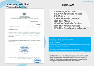 Letter sent to Unilurio
* Stamped and received
PROGRAM
7:30-8:00 Registo e Entrada
8-9: 30 A importância de Pesquisa
9:30-10:00 Lanche
10:00-12:00 Métedo Científico
12:00-13:30 Almoço
13:30-15:00 Criação das Cartolinas
15:00-16:30 Materiais Auxiliares
16:30-17:30 Porquê Aplicar na Pesquisa?
TRAINING BY PEACE CORP: Nick Davies
- nadmoz21@gmail.com -
Tel: 86 414 44205
2 additional Peacecorp persons supported and gave training– Mark
Prunella-Miller and Arden Caffrey
*Peacecopr supplied printed Material as well and
IFPRI /USAID financed their trips and all costs as per budget
* Nick Davis has been of incredible assistance and his work invaluable.
He has managed often without electricity (no computer, nor able to
charge his phone)to get messages to us and assist in organising the
training sessions from remote locations in Mozambique.
Nampula Training
 
