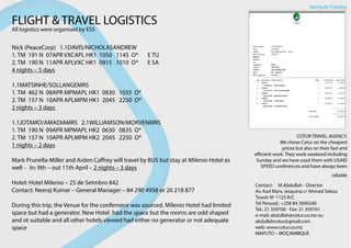 FLIGHT & TRAVEL LOGISTICS
All logistics were organised by ESS
Nick (PeaceCorp)   1.1DAVIS/NICHOLASANDREW                                      
1. TM  191 N  07APR VXCAPL HK1  1050   1145  O*       E TU    
2. TM  190 N  11APR APLVXC HK1  0915   1010  O*       E SA    
4 nights – 5 days
            
1.1MATSINHE/SOLLANGEMRS                           
1. TM  462 N  08APR MPMAPL HK1  0830   1035  O*    
2. TM  157 N  10APR APLMPM HK1  2045   2250  O*   
2 nights – 3 days 
            
1.1JOTAMO/AMADIAMRS   2.1WILLIAMSON/MORVENMRS      
1. TM  190 N  09APR MPMAPL HK2  0630   0835  O*     
2. TM  157 N  10APR APLMPM HK2  2045   2250  O*     
1 nights – 2 days                
                            
Mark Prunella-Miller and Arden Caffrey will travel by BUS but stay at Milenio Hotel as
well - In: 9th – out 11th April – 2 nights – 3 days
Hotel: Hotel Milenio – 25 de Setmbro 842
Contact: Neeraj Kumar – General Manager – 84 290 4958 or 26 218 877
During this trip, the Venue for the confernece was sourced. Milenio Hotel had limited
space but had a generator. New Hotel had the space but the rooms are odd shaped
and ot suitable and all other hotels viewed had either no generator or not adequate
space
Nampula Training
COTUR TRAVEL AGENCY:
We chose Cotur on the cheapest
prices but also on their fast and
efficient work. They work weekend including
Sunday and we have used them with USAID
SPEED conferences and have always been
reliable
Contact:     M.Abdullah - Director
Av. Karl Marx, (esquina c/ Ahmed Sekou
Touré) Nº 1125 R/C
Tel Pessoal.: +258 84 3000240
Tel.: 21 359700 - Fax: 21 359701
e-mail: abdullah@cotur.co.mz ou
abdullahcotur@gmail.com
web: www.cotur.co.mz
MAPUTO – MOÇAMBIQUE
 