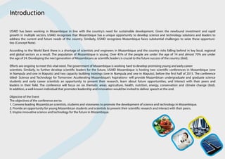 USAID has been working in Mozambique in line with the country’s need for sustainable development. Given the newfound investment and rapid
growth in multiple sectors, USAID recognizes that Mozambique has a unique opportunity to develop science and technology solutions and leaders to
address the current and future needs of the country. Similarly, USAID recognizes Mozambique faces substantial challenges to seize these opportuni-
ties (Concept Note).
According to the World Bank there is a shortage of scientists and engineers in Mozambique and the country risks falling behind in key local, regional
and global sectors as a result. The population of Mozambique is young. Over 45% of the people are under the age of 14 and almost 70% are under
the age of 24. Developing the next generation of Mozambicans as scientific leaders is crucial to the future success of the country (ibid).
Efforts are ongoing to meet this vital need. The government of Mozambique is working hard to develop promising young and early career
scientists. Similarly, to further develop scientific leaders for the future, USAID Mozambique is hosting two scientific conferences in Mozambique (one
in Nampula and one in Maputo) and two capacity building trainings (one in Nampula and one in Maputo), before the first half of 2015. The conference
titled- Science and Technology for Tomorrow: Accelerating Mozambique’s Aspirations- will provide Mozambican undergraduate and graduate science
students and early career scientists an opportunity to present their research, learn about future opportunities, and interact with their peers and
leaders in their field. The conference will focus on six thematic areas: agriculture, health, nutrition, energy, conservation and climate change (ibid).
In addition, a well-known individual that promotes leadership and innovation would be invited to deliver speech at the end.
Objective of the Event
The objectives of the conference are to:
1. Convene leading Mozambican scientists, students and visionaries to promote the development of science and technology in Mozambique.
2. Provide an opportunity for young Mozambican students and scientists to present their scientific research and interact with their peers.
3. Inspire innovative science and technology for the future in Mozambique.
Introduction
 