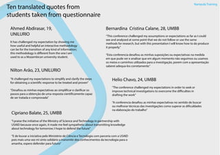 Nampula Training
Ahmed Abdirasar, 19,
UNILURIO
It has challenged my expectation by showing me
how useful and helpful an interactive methodology
can be for the transition of any kind of information;
this methodology is different from the one I am
used to as a Mozambican university student.
Ten translated quotes from
students taken from questionnaire
Bernardina Cristina Calane, 28, UMBB
“This conference challenged my assumptions or expectations as far as I could
see and analysed at some point that we do not follow or use the same
methods for research, but with this presentation I will know how to do produce
it properly.”
“Esta conferencia desafiou as minhas suposições ou expectativas na medida
em que pude ver e analisar que em algum momento não seguimos ou usamos
os meios e caminhos utilizados para a investigação, porem com a apresentação
saberei adequa-los corretamente.”
Nilton Arão, 23, UNILURIO
“It challenged my expectations to simplify and clarify the steps
for obtaining a scientific response to be treated and proven”
“Desafiou as minhas expectativas ao simplificar e clarificar os
passos para a obtenção de uma resposta cientificamente capaz
de ser tratada e comprovada”
Helio Chavo, 24, UMBB
"The conference challenged my expectations in order to seek or
improve technical investigations to overcome the difficulties in
drafting the work”
“A conferencia desafiou as minhas expectativas no sentido de buscar
ou melhorar técnicas das investigações como superar as dificuldades
na elaboração do trabalho”
Cipriano Balate, 25, UMBB
"I praise the initiative of the Ministry of Science and Technology in partnership with
USAID because once again, it made me feel sympathetic about transmitting knowledge
about technology for tomorrow; I hope to defend the future"
“E de louvar a iniciativa pelo Ministério de Ciência e Tecnologia com parceria com a USAID
pois mais uma vez mi sinto solidário a transmitir dos conhecimentos da tecnologia para o
amanha, espero defender para futuro”
 