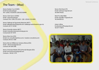 The Team - (Moz)
Nome: Karelyn Cruz (USAID)
Email: kcruz@usaid.gov
Tel: +(258) 21352053È+(258) 823328990
Nome: Colin Quinn (USAID)
Email: cquinn@usaid.gov
Contacto: Tel: +258-2135-2033 - Cell: +258-82-332-8999
Nome: Sollange de Figueiredo Matsinhe (MCT)
Email: sollangematsinh@gmail.com/ solalange.matsinhe@mct.gov.mz
Contacto: 82 31 56 060
 
Nome: Amandia Jotamo (MCT)
Emails: Amandia.Jotamo@mctestp.gov.mz
Contacto:82 447 4470
 
Nome: Elena Son (ESS)
Emails: ess-consultoria@intra.co.mz / ess@ess-consultoria.com
Contacto: 84 672 1648
Nome: Morven Williamson Santana Afonso (ESS)
Email: olemorven@gmail.com
Contacto: 84 308 5580
Nome: Antonieta Rebelo (ESS) & Percida Manjate (ESS)
Email: ciencia.formacao@gmail.com
Contacto: 84 025 1279
Nome: Nick Davis (PC)
Email: nadmoz21@gmail.com
Tel: 864144205
Mark Prunella-Miller
Email: mpmiller17@gmail.com
Tel: 844282323
Arden Caffrey
Email:ardencaffrey@gmail.com
Tel: 877170874
Nampula Conference
 