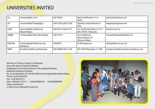 UNIVERSITIES INVITED
Ministry of Science contact in Nampula:
Irneu dos Santos Daniel do Muleva
Delegação Provincial de Ciência e Tecnologia-Nampula
Depto de Pesquisa Temática
Av. 25 de Setembro, Nº145/9A, Edificio da Antiga Rádio Moçambique
Phone:+258 26216793
Fax: +258 26216777
Cell: +258 842157574 - +258 826906420 - +258 866985894
Skype: domuleva1
e-mail: irneu.muleva@mct.gov.mz
UL Universidade Lúrio 26218250 Bairro de Marrere, R. nr.
4250,
greitor@unilurio.ac.mz
UP Universidade Pedagógica 26911055/26215738 Avenida Josina Machel nº
256,
dappeupn@gmail.com
UCM Universidade Católica de
Moçambique
26216521/26216177 Av. 25 de Setembro,512 C.P.
681,70100 - Nampula
fec@ucm.ac.mz
UMBB Universidade Mussa Bim Bique 26215919 Rua Cidade de
Moçambique,10
(Pensão Rofas)
mussabinbique@teledata.mz
ESEUNA Universidade Politécnica de
Nampula
26240371 Bº Murrapaniua de@apolitecnica.ac.mz
AMN Academia Militar de Nampula 26910869/26213150 AV: FPLM-Nampula nº 1050 academiamilitar@academiamilitar.ac.mz
Nampula Conference
 