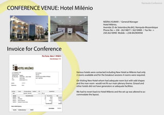CONFERENCE VENUE: Hotel Milénio
NEERAJ KUMAR  /  General Manager
Hotel Milénio,
Avenida 25 de Setembro,No.842, Nampula-Mozambique
Phone No: + 258 - 26218877 / 26218989  /  Fax No : +
258 26218990  Mobile : +258-842904958
Nampula Conference
Invoice for Conference
Various hotels were contacted including New Hotel as Milenio had only
2 rooms available and for the breakout sessions 4 rooms were required.
On Visiting New Hotel whom had adequate room but with odd shapes
and the man room would not fit our main plenary theme. Girasol and
other hotels did not have generators or adequate facilities.
We had to revert back to Hotel Milenio and the set up was altered to ac-
commodate the layout.
 