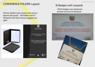 CONFERENCE FOLDER: Layout
Variosu Folders were chosen and various
layouts discussed – 160 folders sent to
Nampula with Team excess luggage was
paid
ID Badges with Lanyards
160 ID badges were designed ,
printed and sent to Nampula
Nampula Conference
 