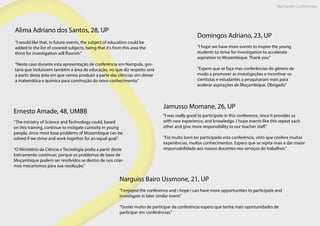 Nampula Conference
Alima Adriano dos Santos, 28, UP
“I would like that, in future events, the subject of education could be
added to the list of covered subjects, being that it’s from this area the
thirst for investigation will flourish.”
“Neste caso durante esta apresentação de conferência em Nampula, gos-
taria que incluíssem também a área de educação, no que diz respeito será
a partir desta área em que vamos produzir a parte das ciências sim deixar
a matemática e química para construção do novo conhecimento.”
Domingos Adriano, 23, UP
“I hope we have more events to inspire the young
students to strive for investigation to accelerate
aspiration to Mozambique. Thank you.”
“Espero que se faça mas conferências do género de
modo a promover as investigações e incentivar os
cientistas e estudantes a pesquisaram mais para
acelerar aspirações de Moçambique. Obrigado”
Ernesto Amade, 48, UMBB
“The ministry of Science and Technology could, based
on this training, continue to instigate curiosity in young
people, since most base problems of Mozambique can be
solved if we strive and work together for an equal goal.”
“O Ministério da Ciência e Tecnologia podia a partir deste
treinamento continuar, porque os problemas de base de
Moçambique podem ser resolvidos se dentro de nos criar-
mos mecanismos para sua resolução.”
Jamusso Momane, 26, UP
“I was really good to participate in this conference, since it provides us
with new experience, and knowledge. I hope events like this repeat each
other and give more responsibility to our teacher staff.”
“Foi muito bom ter participado esta conferência, visto que confere muitas
experiências, muitos conhecimentos. Espero que se repita mais e dar maior
responsabilidade aos nossos docentes nos serviços do trabalhos.”
Narguiss Bairo Ussmone, 21, UP
“I enjoyed the conference and i hope i can have more opportunities to participate and
investigate in later similar event.”
“Gostei muito de participar da conferência espero que tenha mais oportunidades de
participar em conferências.”
 