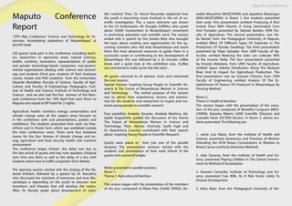 Maputo Conference
Maputo Conference
Report
13TH May Conference “Science and Technology for To-
morrow: Accelerating aspirations of Mozambique,” at
the VIP Hotel
220 guests took part in the conference including teach-
ers, researchers in agronomy areas, natural sciences,
health, nutrition, innovators, representatives of public
and private technology-based companies, non-govern-
mental organizations dealing with science and technol-
ogy and students (Final year students of their Graduate
course, master and PHD students) from the Universities
Eduardo Mondlane (Faculty of Science, Faculty of Agri-
culture, and Faculty of Engineering), Pedagogica, Insti-
tute of Health and Science, Institute of Technology and
Science, and we also had the five winners of the Nam-
pula Conference from the 19th April that were flown to
Maputo and stayed at VIP hotel for 2 nights.
Agriculture; health; nutrition; energy; conservation; and
climate change were all the subject areas focused on
in the conference with oral presentations, posters and
exhibitions. The students presented their work via Pow-
erPoint and in Poster form which was exhibited outside
the main conference room. There were four breakout
rooms for the four themes of climate change and en-
ergy agriculture and food security health and nutrition
environment
The conference began 8:45am, the delay was due to
the late arrival of guests and key note speakers (Original
start time was 8am) as well as the delay of a bus with
students whom due to traffic congestion from Matola.
The opening session started with the singing of the Na-
tional Anthem, followed by a speech by Dr. Vasculino
who discussed the scientists of tomorrow and how Mo-
zambique is depending on the youth to discover new
inventions and theories that will develop the nation.
After, Dr. Benote spoke about development of scien-
tific method. Then, Dr. Pascol Mucambe explained how
the youth is becoming more involved in the art of sci-
entific investigation. The, a warm welcome was shown
to the US Ambassador, Mr Douglas Griffiths, who spoke
about USAID involvement in Mozambique’s movement
in promoting education and scientific work. The session
ended with a speech by Dra Sandra Brita who brought
the topic about creating new opportunities for the up-
coming scientists who will help Mozambique and teach
them the most advanced resources to guide them in a
successful career in contributing to the development of
Mozambique this was followed by a 20 minutes coffee
break and a quick look at the exhibition area. (Coffee
was shortened to make up for the late start) .
All guests returned to eh plenary room and welcomed
the next session;
Special Session: Inspiring Young People to Scientific Re-
search & The Future of Mozambican Women in Science
and Technology - The central purpose of this session
was to advise from experiences, lessons and testimo-
nies for the students and researchers to inspire and mo-
tivate young people to scientific research.
Four panellists Anabela Zacarias, Anabela Manhica, Ad-
elaide Augostinho guided the discussion of the theme
The Future of Mozambican Women in Science and
Technology. Then, Marcos Cherinda, Sasifa Fagil and
Dr. Boaventura Cuamba contributed with their speech
about Inspiring Young People to Scientific Research.
Guests were asked to then join one of the parallel
sessions; The presentation sessions started with the
students oral presentation of their work infront of the
guests and a panel of judges.
Works presented in parallel sessions:
Room 1:
Theme 1: Agriculture & Nutrition
The session began with the presentation of the members
of the jury, composed of Maria Nita (USAID SPEED), Bo-
radalo Mouzinho (MOZCAPAN) and Jaquelino Massingue
(MSU-MOZCAPAN). In Room 1, five students presented
their orals. First presentation entitled: Producing A Rich
Instant Flour With Vitamin A Using Germinated Corn
And Pumpkin presented by Sidonio Bambo, UEM Fac-
ulty of Agriculture. The second presentation was Ne-
lia Maciel, from the Pedagogical University of Maputo,
entitled Effect Of Different Types Of Substrate In The
Production Of Tomato Seedlings. The third presentation
presented by Filipe Salvador, from UEM Faculty of Ag-
ricultre, entitled Watering the soles can cultivate 90%
of the income fields. The four presentation presented
by Ernesto Matabeia, from UEM Faculty of Agriculture,
entitled Space Salinity Distribution Along The Mulauze
River And Its Impact For Agricultural Production. The
final presentation was by Gracieta Chissico, from UEM
Faculty of Engineering, entitled Analysis Of The Es-
tablishment Of Peanut Oil Produced In Mozambique By
Pressing Method.
Room 2:
Theme 2: Health & Nutrition
The session began with the presentation of the mem-
bers of the jury, composed of Benedito Cunguara (MOZ-
CAPAN), Natasha Riberio (UEM Scientific Director) and
Custodia Paula (ISCTEM Doctor). In Room 2, eleven stu-
dents presented. The following are:
1. Jamie Luis Mario, from the Institute of Health and
Science, presented Awareness and Practices of Women
Attending the HCM Breast Consultations in Relation to
Breast Cancer and Early Detection Methods
2. João Zacarias, from the Institute of Health and Sci-
ence, presented Playing Children In The School Environ-
ment As Method of Socialization
3. Howard Camando, Institute of Technology and Sci-
ence, presented Cow Milk, As A Risk Factor Likely To
Disease Development
4. Katia Baloi, from the Pedagogical University of Ma-
 