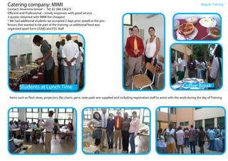 Catering company: MIMI
Contact: Rosemina Ismael - Tel: 82 388 3362/3
Efficient and Professional – timely responses with good service
3 quotes obtained with MIMI the cheapest
* We had additional students we accepted 2 days prior aswell as the pro-
fessors that wanted to be part of the training, so additional food was
organised apart form USAID and ESS Staff
Maputo Training
Students at Lunch Time Coffee Break
Items such as flash dives, projectors, flip charts, pens, note pads wre supplied and including registration staff to assist with the work during the day of Training
 