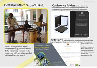 Maputo Conference
ENTERTAINMENT: Grupo Tchikulo
Victor Chibanga whom repre-
sented the Group provided a won-
derful welcoming entrance to the
conference with not only music but
traditional dancing aswell
Conference Folders:Various layouts were
anaylised aswell as the type of folders. Conference folders with
note pads and pens were supplied for Nampula and Maputo
Conference with Logos and the subject printed by Logos.
Invitations: Specially designed Invitations, Programs flyers were
designed by a graphic designer whom worked with us and the Ministry to
produce all art work.
invitations, programs,
flyers and posters for
the trainign sessions
and Conferences were
printed and
distributed by ESS.
 