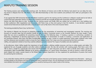 Maputo Training
MAPUTO TRAINING SESSION
The Training sessions were delayed after meetings with the Ministry of Science and at UEM, the Ministry had asked if we can delay the train-
ing session in Maputo from the 26th March to the 28th March(Saturday) so that more students and professors from UEM can participate in the
training.
It was agreed that UEM (University Eduardo Mondlane) would be used for the training and the Conference in Maputo would need to be held at
a venue that had a generator. Various Locations we re looked at and VIP was mutually decided with Universities, Ministry and USAID.
Various site Visits took place to view locations for the training session and finally UEM was settled, but we would use a new building next
to their auditorium. After negotiations and discussions with Peace Corp, as they were going to train the students, it was decided a generator
would not be hired and we would work with a manual system such as flip charts in the event of power failure
The training provided by Peace Corp; by Nick Davis
The training in Maputo was focused on preparing students for the presentation of researched and investigated materials. The morning was
focused on concrete steps that all scientists should be able to follow. Commonly known as the Scientific Method, the team taught 5 basic
steps that can serve as guidelines for presenting research. We used the following steps. 1) Creating a question or confronting a problem 2)
Proposing a “Hypothesis” 3) Running experiments or the investigation 4) Presentation of results 5) Creating a conclusion and applications of
the presented research. Nick Davis and Mark Prunella-Miller opened up with a hands on model experiment where paper airplanes were made
and then distances were recorded in order to chose the“best”airplane model. The 5 steps were then presented by Nick Davis and Arden
Caffrey, and explained in detail on how they could be utilized to present material. The 3 types of variables were also explained.
In the afternoon, Arden Caffrey taught the importance of good research, utilizing credible resources, and how to utilize graphs and tables. The
explained the use of google academic and other online scholarly journals. She also did activities with creating graphs. Nick Davis used a Ted
Talk to show a model of a spectacular and concise Oral Presentation. An open discussion was led in order to decide what makes a good oral
presentation. Mark Prunella-Miller followed up by giving a presentation on a good Poster Presentation. He did an activity in which the partici-
pants helped him create a poster based on the Model Paper Airplane Experiment. He then explained the specifications of posters that would
be used during the Conference.
It was noted after meeting with the coordinators of the Universities that prior to the Training sessions Students requested more information - signing up,
including details on the program and areas of interest and what is expected of them. This was distributed via Email as Poster and invitations were sent but
more detailed information was requested including whom would be training and the subject matter of the training.
 