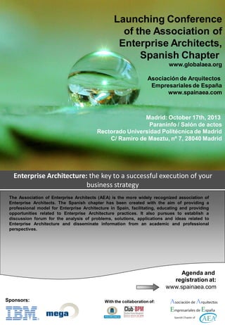 Enterprise Architecture: the key to a successful execution of your
business strategy
Launching Conference
of the Association of
Enterprise Architects,
Spanish Chapter
www.globalaea.org
Asociación de Arquitectos
Empresariales de España
www.spainaea.com
Madrid: October 17th, 2013
Paraninfo / Salón de actos
Rectorado Universidad Politécnica de Madrid
C/ Ramiro de Maeztu, nº 7, 28040 Madrid
The Association of Enterprise Architects (AEA) is the more widely recognized association of
Enterprise Architects. The Spanish chapter has been created with the aim of providing a
professional model for Enterprise Architecture in Spain, facilitating, educating and providing
opportunities related to Enterprise Architecture practices. It also pursues to establish a
discussion forum for the analysis of problems, solutions, applications and ideas related to
Enterprise Architecture and disseminate information from an academic and professional
perspectives.
Agenda and
registration at:
www.spainaea.com
With the collaboration of:Sponsors:
 