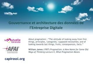 Gouvernance et architecture des données de
l’Entreprise Digitale
About pragmatism : “The attitude of looking away from first
things, principles, 'categories,' supposed necessities; and of
looking towards last things, fruits, consequences, facts.”
William James (1907) Pragmatism: A New Name for Some Old
Ways of Thinking Lecture II, What Pragmatism Means
capirossi.org
 