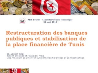 Restructuration des banques
publiques et stabilisation de
la place financière de Tunis
DR. ACHRAF AYADI
EXPERT BANCAIRE ET FINANCIER, PARIS
VICE-PRESIDENT DE L’INSTITUT EURO-MAGHREBIN D’ETUDES ET DE PROSPECTIVES
Afek Tounes – Laboratoire Socio-économique
22 avril 2015
 