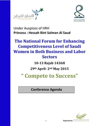 1 Organized by
The National Forum for Enhancing
Competitiveness Level of Saudi
Women in Both Business and Labor
Sectors
10-13 Rajab 1436H
May 2015nd2-Aprilth29
“ Compete to Success”
Conference Agenda
Under Auspices of HRH
Princess : Hessah Bint Salman Al Saud
 