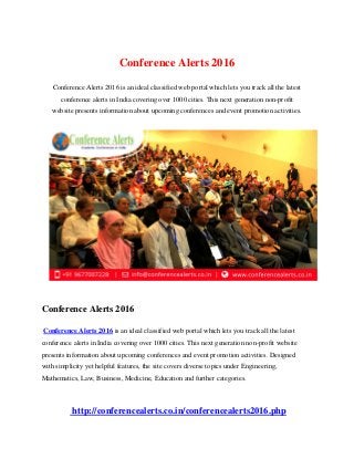 Conference Alerts 2016
Conference Alerts 2016 is an ideal classified web portal which lets you track all the latest
conference alerts in India covering over 1000 cities. This next generation non-profit
website presents information about upcoming conferences and event promotion activities.
Conference Alerts 2016
Conference Alerts 2016 is an ideal classified web portal which lets you track all the latest
conference alerts in India covering over 1000 cities. This next generation non-profit website
presents information about upcoming conferences and event promotion activities. Designed
with simplicity yet helpful features, the site covers diverse topics under Engineering,
Mathematics, Law, Business, Medicine, Education and further categories.
http://conferencealerts.co.in/conferencealerts2016.php
 