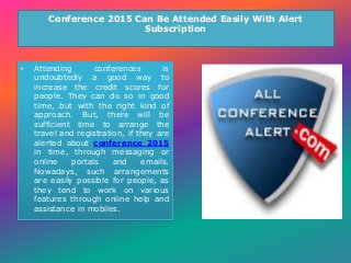 Conference 2015 Can Be Attended Easily With Alert
Subscription
• Attending conferences is
undoubtedly a good way to
increase the credit scores for
people. They can do so in good
time, but with the right kind of
approach. But, there will be
sufficient time to arrange the
travel and registration, if they are
alerted about conference 2015
in time, through messaging or
online portals and emails.
Nowadays, such arrangements
are easily possible for people, as
they tend to work on various
features through online help and
assistance in mobiles.
 