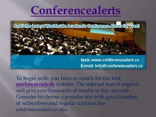 Conferencealerts
To begin with, you have to search for the best
conferencealerts website. The internet search engines
will give you thousands of results in few seconds.
Consider to choose a popular site with good number
of subscribers and regular updates like
conferencealert.co site.
 