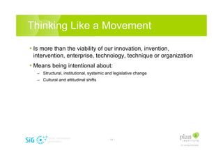 Thinking Like a Movement

? Is more than the viability of our innovation, invention,
 intervention, enterprise, technology, technique or organization
? Means being intentional about:
   C Structural, institutional, systemic and legislative change
   C Cultural and attitudinal shifts




                                          - 11 -
 