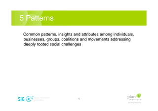 5 Patterns

 Common patterns, insights and attributes among individuals,
 businesses, groups, coalitions and movements addressing
 deeply rooted social challenges




                             - 12 -
 