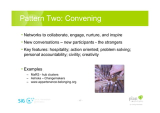Pattern Two: Convening

? Networks to collaborate, engage, nurture, and inspire
? New conversations C new participants - the strangers
? Key features: hospitality; action oriented; problem solving;
 personal accountability; civility; creativity


? Examples
   C MaRS - hub clusters
   C Ashoka C Changemakers
   C www.appartenance-belonging.org




                                      - 17 -
 
