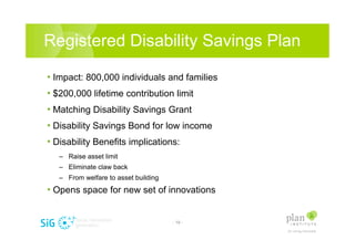 Registered Disability Savings Plan

? Impact: 800,000 individuals and families
? $200,000 lifetime contribution limit
? Matching Disability Savings Grant
? Disability Savings Bond for low income
? Disability Benefits implications:
   C Raise asset limit
   C Eliminate claw back
   C From welfare to asset building
? Opens space for new set of innovations


                                      - 19 -
 