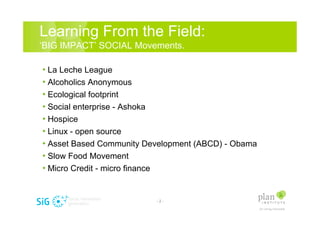 Learning From the Field:
BIG IMPACT SOCIAL Movements.

? La Leche League
? Alcoholics Anonymous
? Ecological footprint
? Social enterprise - Ashoka
? Hospice
? Linux - open source
? Asset Based Community Development (ABCD) - Obama
? Slow Food Movement
? Micro Credit - micro finance


                          -2-
 