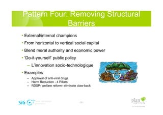 Pattern Four: Removing Structural
             Barriers
? External/internal champions
? From horizontal to vertical social capital
? Blend moral authority and economic power
? Do-it-yourself public policy
   C Linnovation socio-technologique
? Examples
   C Approval of anti-viral drugs
   C Harm Reduction - 4 Pillars
   C RDSP- welfare reform- eliminate claw-back




                                      - 21 -
 