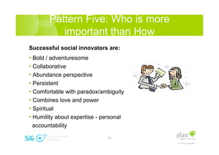 Pattern Five: Who is more
          important than How
Successful social innovators are:
? Bold / adventuresome
? Collaborative
? Abundance perspective
? Persistent
? Comfortable with paradox/ambiguity
? Combines love and power
? Spiritual
? Humility about expertise - personal
 accountability

                              - 22 -
 