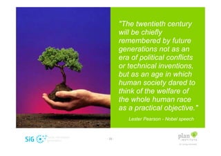 "The twentieth century
         will be chiefly
         remembered by future
         generations not as an
         era of political conflicts
         or technical inventions,
         but as an age in which
         human society dared to
         think of the welfare of
         the whole human race
         as a practical objective."
            Lester Pearson - Nobel speech



- 23 -
 