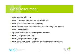 Web Resources

? www.sigeneration.ca
? www.planinstitute.ca C Innovate With Us
? www.socialfinance.ca - Causeway
? www.mcconnellfoundation.cab - Accelerating Our Impact
? www.marsdd.com
? sig.uwaterloo.ca - Knowledge Generation
? www.changemakers.net
? www.youngfoundation.org.uk
? www.ssireview.com - Stanford Social Innovation Review


                            - 24 -
 