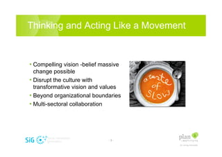 Thinking and Acting Like a Movement


? Compelling vision -belief massive
  change possible
? Disrupt the culture with
  transformative vision and values
? Beyond organizational boundaries
? Multi-sectoral collaboration




                               -3-
 