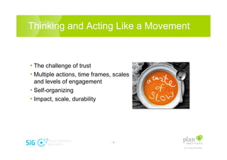 Thinking and Acting Like a Movement


? The challenge of trust
? Multiple actions, time frames, scales
  and levels of engagement
? Self-organizing
? Impact, scale, durability




                               -4-
 
