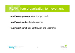 PLAN: from organization to movement

? A different question: What is a good life?

? A different model: Social enterprise

? A different paradigm: Contribution and citizenship




                              -6-
 