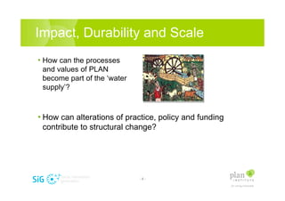 Impact, Durability and Scale
? How can the processes
 and values of PLAN
 become part of the water
 supply?



? How can alterations of practice, policy and funding
 contribute to structural change?




                             -8-
 