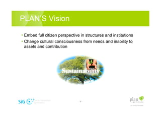 PLANS Vision

? Embed full citizen perspective in structures and institutions
? Change cultural consciousness from needs and inability to
 assets and contribution




                                -9-
 