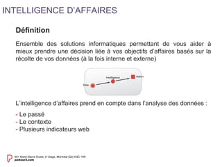 Définition 
Ensemble des solutions informatiques permettant de vous aider à 
mieux prendre une décision liée à vos objectifs d’affaires basés sur la 
récolte de vos données (à la fois interne et externe) 
L’intelligence d’affaires prend en compte dans l’analyse des données : 
- Le passé 
- Le contexte 
- Plusieurs indicateurs web 
INTELLIGENCE D’AFFAIRES 
 