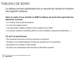 Le tableau de bord (dashboard) est un résumé de l’activité en fonction 
des objectifs d’affaires. 
Dans le cadre d’une activité en B2B le tableau de bord doit reprendre les 
éléments suivants 
• Le nombre d’envoi des formulaires 
• Le suivi des pages erreurs 
• Les demandes validées (relation entre Analytics et le CRM) 
• Le nombre d’actions marketing offline et online (infolettre, placement publicitaire…) 
Ce qu’il ne permet pas 
• De connaitre les leviers d’actions business à actionner 
• D’obtenir une visibilité globale (il limite les résultats au 5-10 premiers) 
• De prendre en compte la saisonnalité 
• De faire une comparaison des données à périmètre constant 
TABLEAU DE BORD 
 