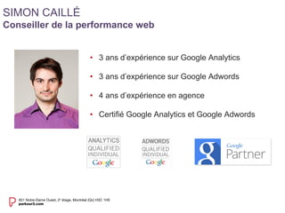 • 3 ans d’expérience sur Google Analytics 
• 3 ans d’expérience sur Google Adwords 
• 4 ans d’expérience en agence 
• Certifié Google Analytics et Google Adwords 
SIMON CAILLÉ 
Conseiller de la performance web 
 