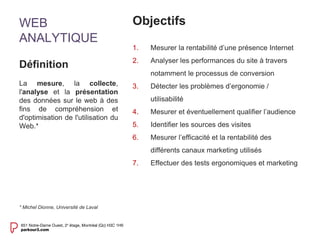 WEB 
ANALYTIQUE 
Objectifs 
1. Mesurer la rentabilité d’une présence Internet 
2. Analyser les performances du site à travers 
notamment le processus de conversion 
3. Détecter les problèmes d’ergonomie / 
utilisabilité 
4. Mesurer et éventuellement qualifier l’audience 
5. Identifier les sources des visites 
6. Mesurer l’efficacité et la rentabilité des 
différents canaux marketing utilisés 
7. Effectuer des tests ergonomiques et marketing 
Définition 
La mesure, la collecte, 
l'analyse et la présentation 
des données sur le web à des 
fins de compréhension et 
d'optimisation de l'utilisation du 
Web.* 
* Michel Dionne, Université de Laval 
 