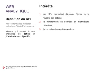 WEB 
ANALYTIQUE 
Intérêts 
1. Les KPIs permettent d’évaluer l’échec ou la 
réussite des actions. 
2. Ils transforment les données en informations 
utilisables. 
3. Ils conduisent à des interventions. 
Définition du KPI 
Key Performance Indicator 
Indicateur Clé de Performance 
Mesure qui permet à une 
entreprise de définir et 
d’atteindre ses objectifs. 
 